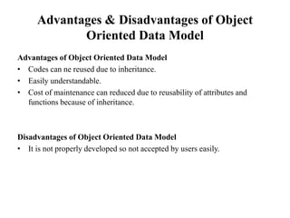 Advantages & Disadvantages of Object
Oriented Data Model
Advantages of Object Oriented Data Model
• Codes can ne reused due to inheritance.
• Easily understandable.
• Cost of maintenance can reduced due to reusability of attributes and
functions because of inheritance.
Disadvantages of Object Oriented Data Model
• It is not properly developed so not accepted by users easily.
 