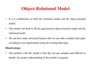 Object-Relational Model
• It is a combination of both the relational model and the object-oriented
model.
• This model was built to fill the gap between object-oriented model and the
relational model.
• We can have many advanced features like we can make complex data types
according to our requirements using the existing data types.
Disadvantage:
• The problem with this model is that this can get complex and difficult to
handle. So, proper understanding of this model is required.
 
