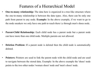 Features of a Hierarchical Model
• One-to-many relationship: The data here is organized in a tree-like structure where
the one-to-many relationship is between the data types. Also, there can be only one
path from parent to any node. Example: In the above example, if we want to go to
the node sneakers we only have one path to reach there i.e through men's shoes node.
• Parent-Child Relationship: Each child node has a parent node but a parent node
can have more than one child node. Multiple parents are not allowed.
• Deletion Problem: If a parent node is deleted then the child node is automatically
deleted.
• Pointers: Pointers are used to link the parent node with the child node and are used
to navigate between the stored data. Example: In the above example the 'shoes' node
points to the two other nodes 'women shoes' node and 'men's shoes' node.
 