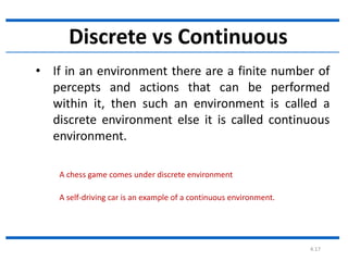 4.17
Discrete vs Continuous
• If in an environment there are a finite number of
percepts and actions that can be performed
within it, then such an environment is called a
discrete environment else it is called continuous
environment.
A chess game comes under discrete environment
A self-driving car is an example of a continuous environment.
 