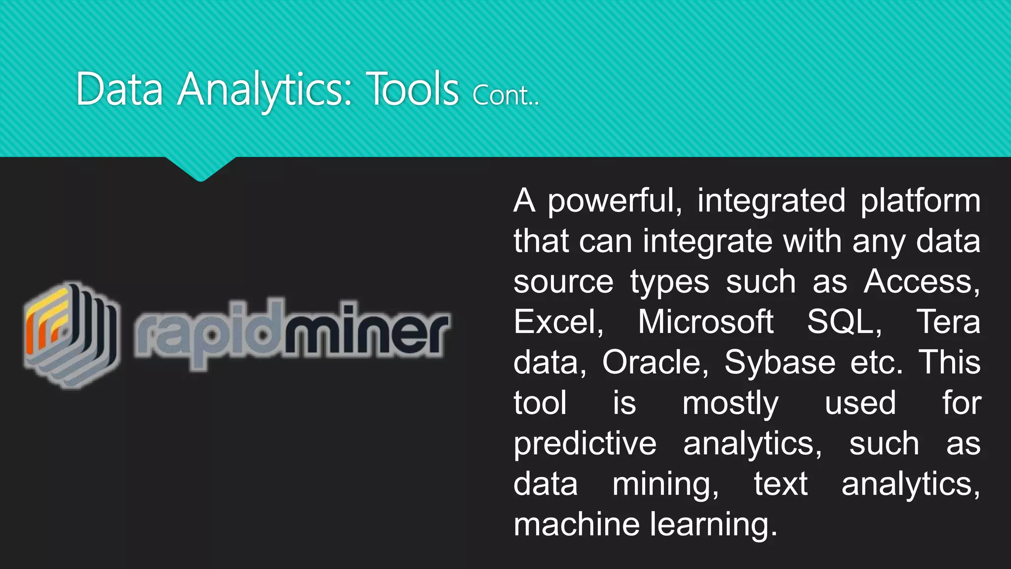 Data Analytics: Tools Cont..
A powerful, integrated platform
that can integrate with any data
source types such as Access,
Excel, Microsoft SQL, Tera
data, Oracle, Sybase etc. This
tool is mostly used for
predictive analytics, such as
data mining, text analytics,
machine learning.
 