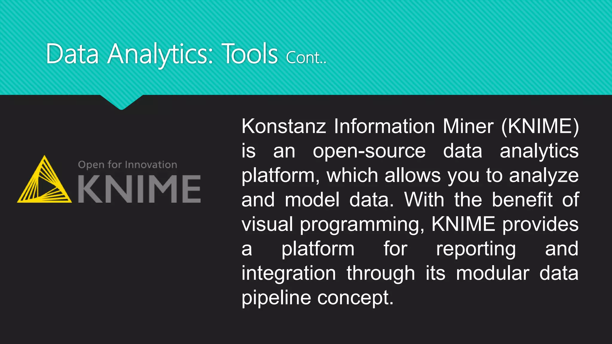 Data Analytics: Tools Cont..
Konstanz Information Miner (KNIME)
is an open-source data analytics
platform, which allows you to analyze
and model data. With the benefit of
visual programming, KNIME provides
a platform for reporting and
integration through its modular data
pipeline concept.
 