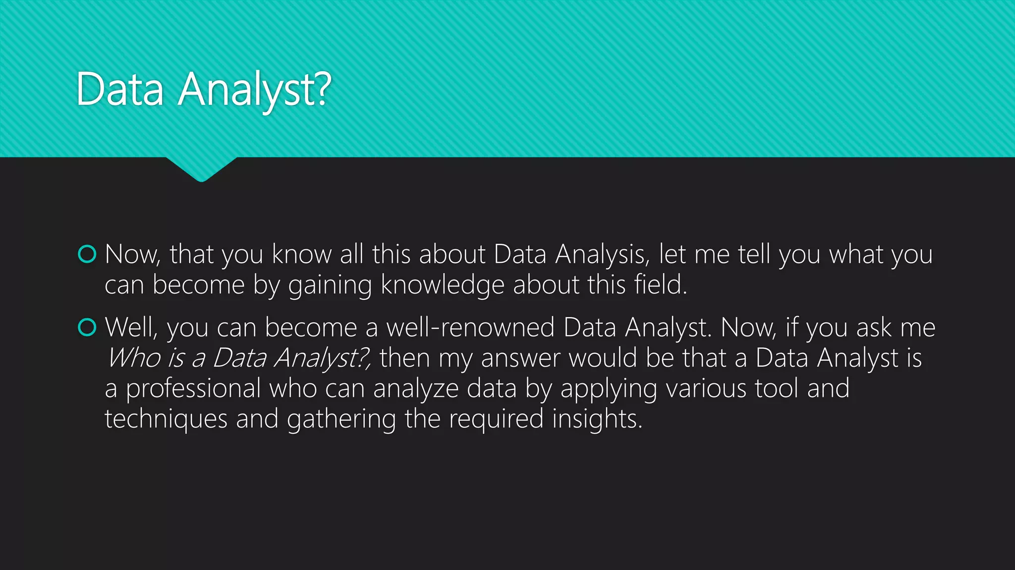 Data Analyst?
 Now, that you know all this about Data Analysis, let me tell you what you
can become by gaining knowledge about this field.
 Well, you can become a well-renowned Data Analyst. Now, if you ask me
Who is a Data Analyst?, then my answer would be that a Data Analyst is
a professional who can analyze data by applying various tool and
techniques and gathering the required insights.
 