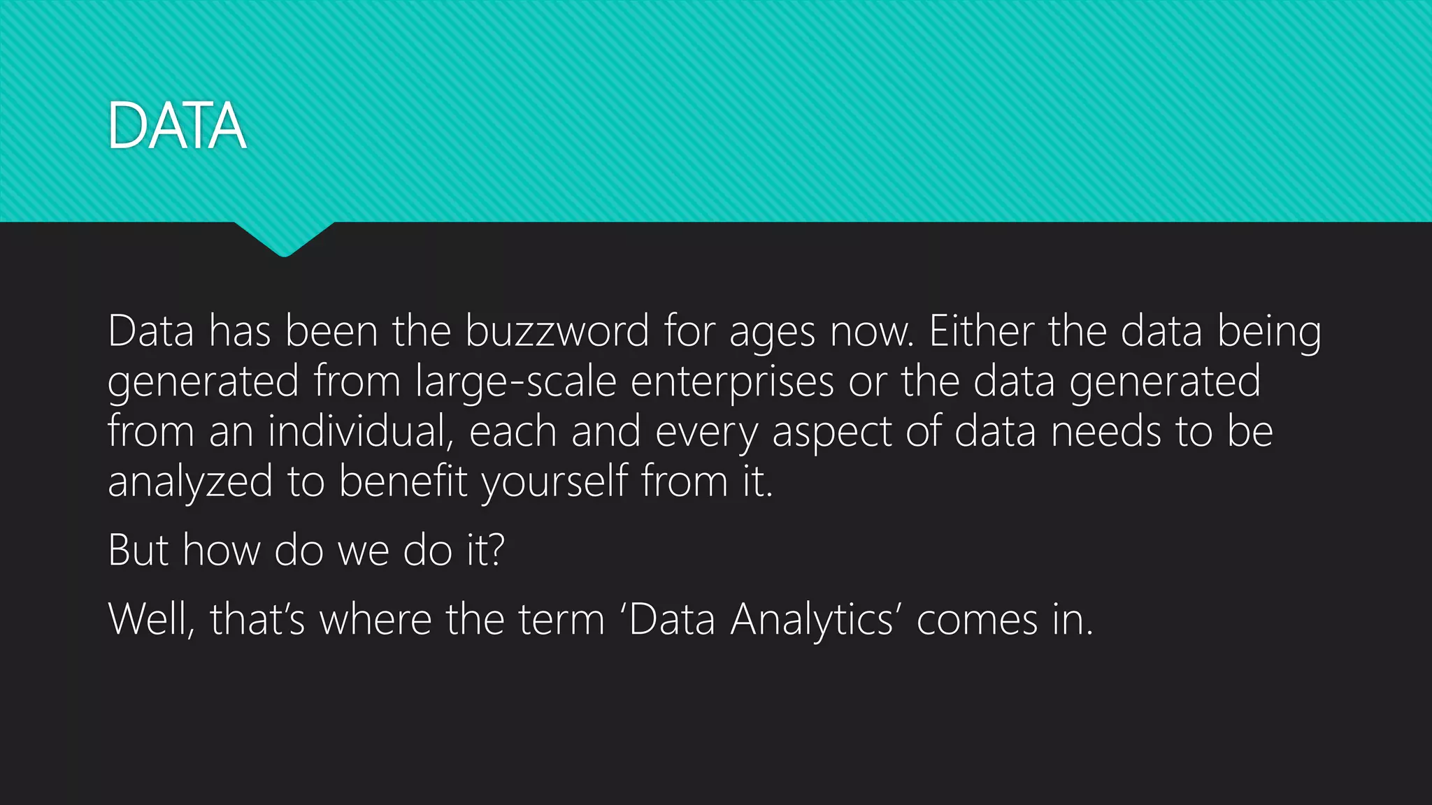 DATA
Data has been the buzzword for ages now. Either the data being
generated from large-scale enterprises or the data generated
from an individual, each and every aspect of data needs to be
analyzed to benefit yourself from it.
But how do we do it?
Well, that’s where the term ‘Data Analytics’ comes in.
 