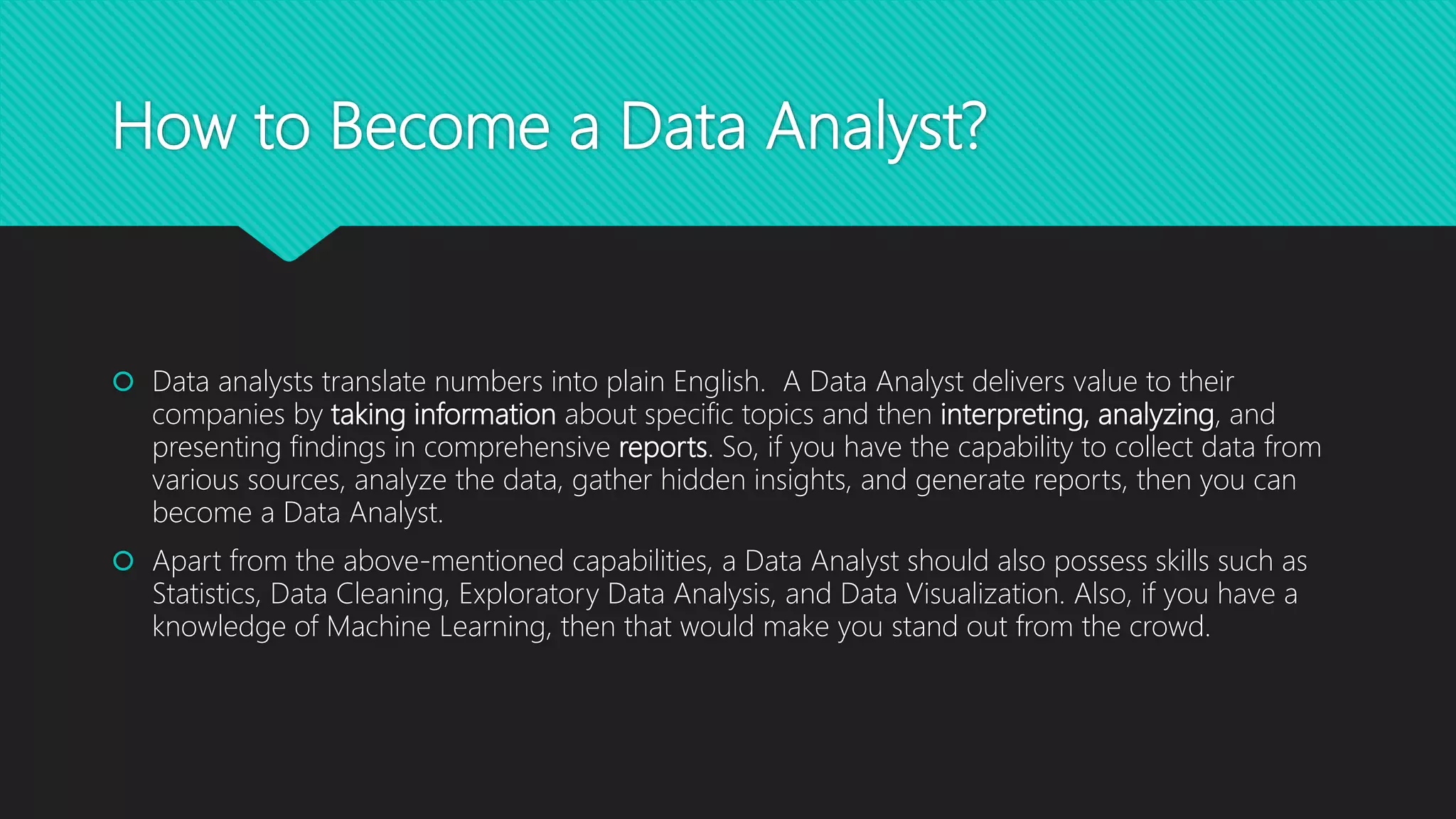 How to Become a Data Analyst?
 Data analysts translate numbers into plain English. A Data Analyst delivers value to their
companies by taking information about specific topics and then interpreting, analyzing, and
presenting findings in comprehensive reports. So, if you have the capability to collect data from
various sources, analyze the data, gather hidden insights, and generate reports, then you can
become a Data Analyst.
 Apart from the above-mentioned capabilities, a Data Analyst should also possess skills such as
Statistics, Data Cleaning, Exploratory Data Analysis, and Data Visualization. Also, if you have a
knowledge of Machine Learning, then that would make you stand out from the crowd.
 