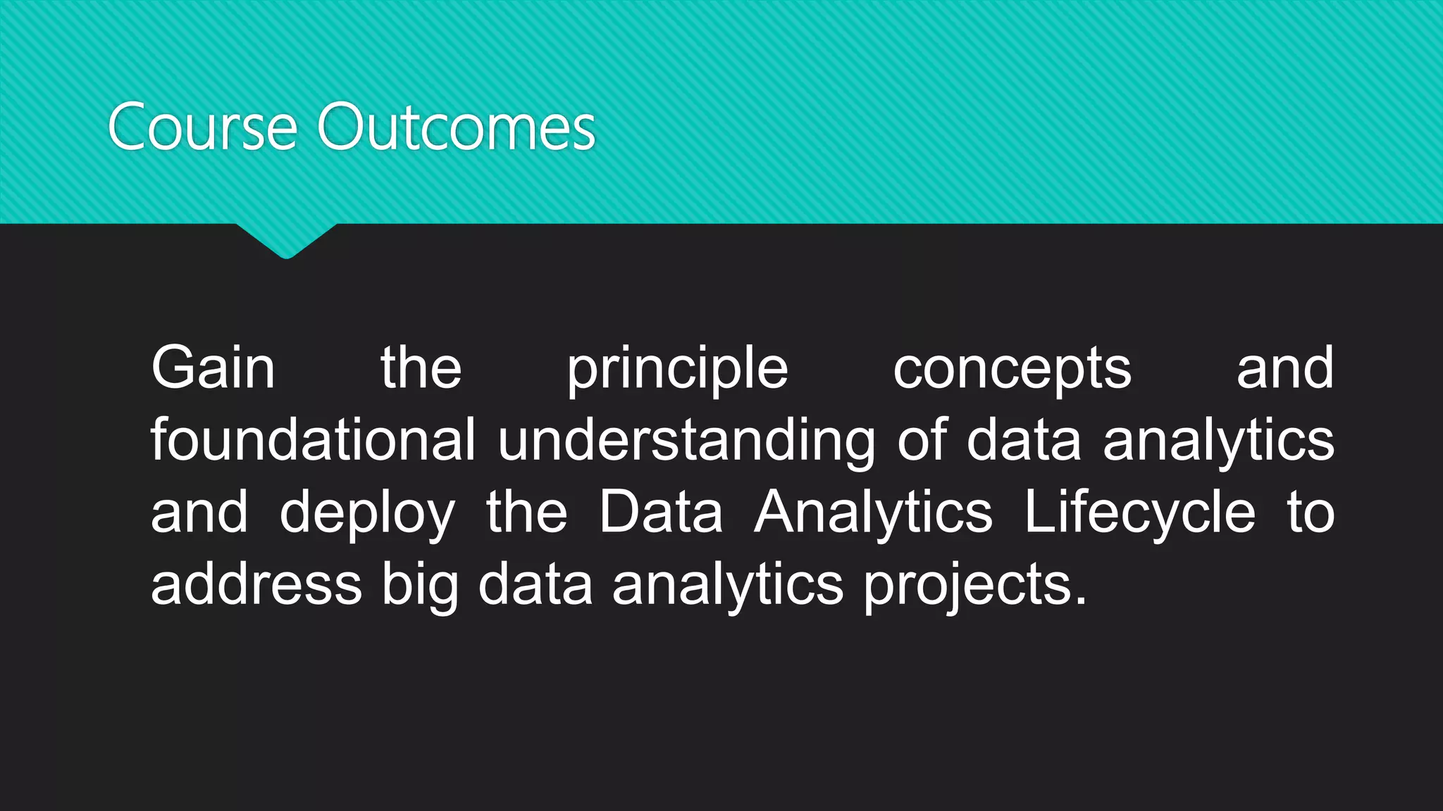 Course Outcomes
Gain the principle concepts and
foundational understanding of data analytics
and deploy the Data Analytics Lifecycle to
address big data analytics projects.
 