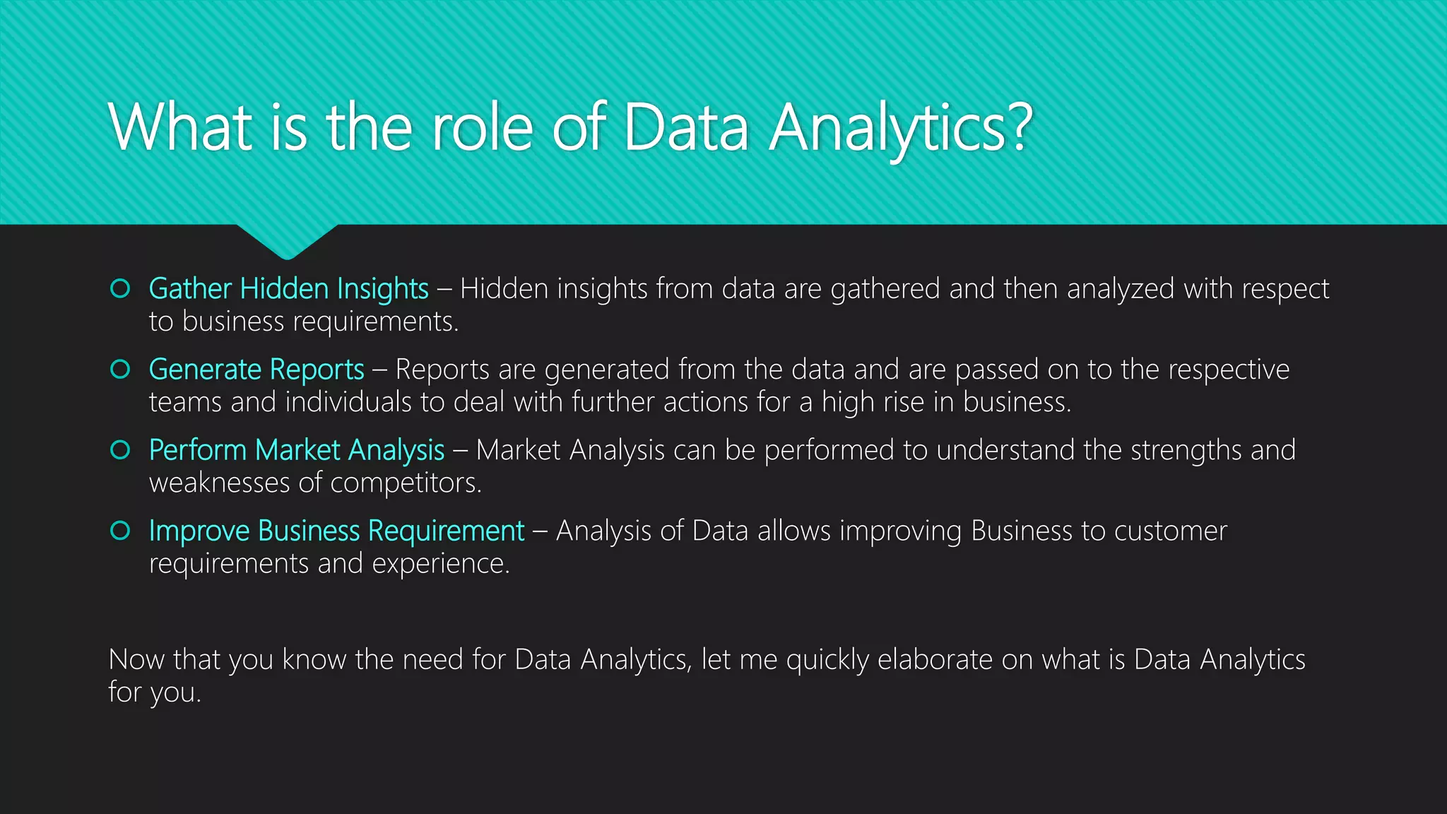 What is the role of Data Analytics?
 Gather Hidden Insights – Hidden insights from data are gathered and then analyzed with respect
to business requirements.
 Generate Reports – Reports are generated from the data and are passed on to the respective
teams and individuals to deal with further actions for a high rise in business.
 Perform Market Analysis – Market Analysis can be performed to understand the strengths and
weaknesses of competitors.
 Improve Business Requirement – Analysis of Data allows improving Business to customer
requirements and experience.
Now that you know the need for Data Analytics, let me quickly elaborate on what is Data Analytics
for you.
 