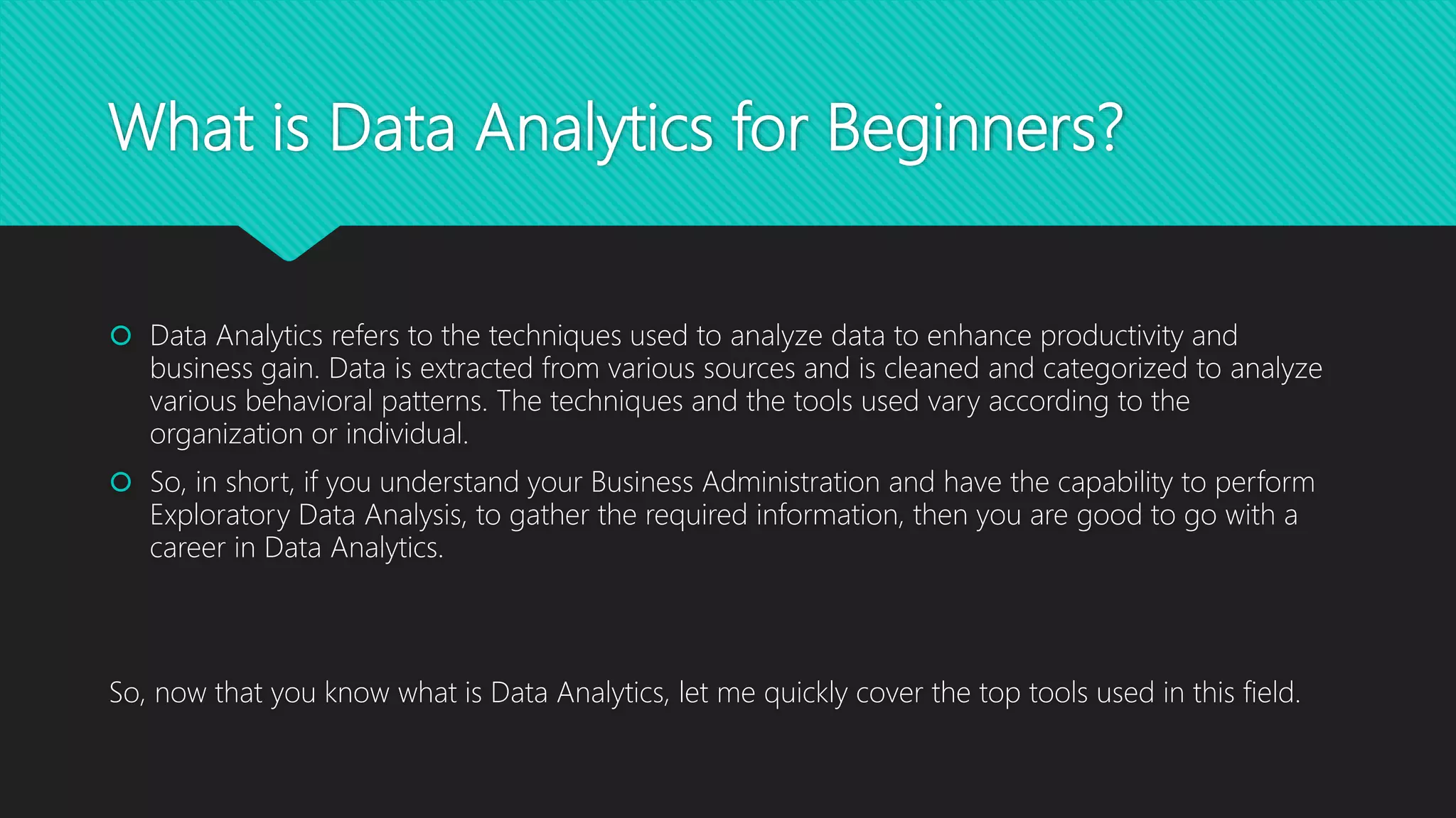 What is Data Analytics for Beginners?
 Data Analytics refers to the techniques used to analyze data to enhance productivity and
business gain. Data is extracted from various sources and is cleaned and categorized to analyze
various behavioral patterns. The techniques and the tools used vary according to the
organization or individual.
 So, in short, if you understand your Business Administration and have the capability to perform
Exploratory Data Analysis, to gather the required information, then you are good to go with a
career in Data Analytics.
So, now that you know what is Data Analytics, let me quickly cover the top tools used in this field.
 