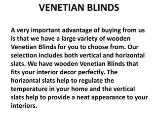 VENETIAN BLINDS
A very important advantage of buying from us
is that we have a large variety of wooden
Venetian Blinds for you to choose from. Our
selection includes both vertical and horizontal
slats. We have wooden Venetian Blinds that
fits your interior decor perfectly. The
horizontal slats help to regulate the
temperature in your home and the vertical
slats help to provide a neat appearance to your
interiors.
 
