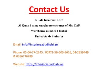 Contact Us
Email: info@interiorsabudhabi.ae
Phone: 05-66-77-2345 , 00971-56-600-9626, 04-2959449
& 0566776789
Website: https://interiorsabudhabi.ae
Risala furniture LLC
Al Quoz 1 same warehouse entrance of Mr. CAP
Warehouse number 1 Dubai
United Arab Emirates
 