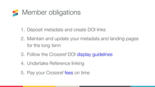 Member obligations
1. Deposit metadata and create DOI links
2. Maintain and update your metadata and landing pages
for the long term
3. Follow the Crossref DOI display guidelines
4. Undertake Reference linking
5. Pay your Crossref fees on time
 