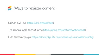 Ways to register content
Upload XML file (https://doi.crossref.org)
The manual web deposit form (https://apps.crossref.org/webdeposit)
OJS Crossref plugin (https://docs.pkp.sfu.ca/crossref-ojs-manual/en/config)
 