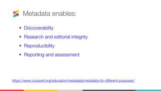 Metadata enables:
• Discoverability
• Research and editorial integrity
• Reproducibility
• Reporting and assessment
https://www.crossref.org/education/metadata/metadata-for-different-purposes/
 