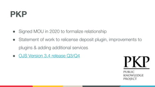 PKP
● Signed MOU in 2020 to formalize relationship
● Statement of work to relicense deposit plugin, improvements to
plugins & adding additional services
● OJS Version 3.4 release Q3/Q4
 