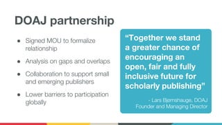 DOAJ partnership
● Signed MOU to formalize
relationship
● Analysis on gaps and overlaps
● Collaboration to support small
and emerging publishers
● Lower barriers to participation
globally
“Together we stand
a greater chance of
encouraging an
open, fair and fully
inclusive future for
scholarly publishing”
- Lars Bjørnshauge, DOAJ
Founder and Managing Director
 