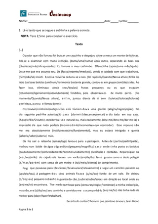 Página 2 de 2
Nome: ________________________________________________Ano:_____Turma:_______
1. Lê o texto que se segue e sublinha a palavra correta.
NOTA: Tens 2,5mn para concluir o exercício.
Texto
(…)
Opastor que não fumava foi buscar um saquinho e despejou sobre a mesa um monte de bolotas.
Pôs-se a examinar com muita atenção, (duma/uma/numa) após outra, separando as boas das
(obsoletas/más/ultrapassadas). Eu fumava o meu cachimbo. Ofereci-lhe (apoio/uma mão/ajuda).
Disse-me que era assunto seu. De (facto/repente/imediato), vendo o cuidado com que trabalhava,
(nem/não/só) insisti. A nossa conversa reduziu-se a isso. (De repente/Quando/Nessa altura) tinha do
lado das boas bolotas (um/num/no) monte bastante grande, contou-as em grupos (em/de/a) dez. Ao
fazer isso, eliminava ainda (nos/dos/os) frutos pequenos ou os que estavam
(totalmente/ligeiramente/absolutamente) fendidos, pois observava-os de muito perto. (No
momento/Quando/Nessa altura), enfim, juntou diante de si cem (boletas/bolotas/bolotes)
perfeitas, parou e fomos dormir.
O (convívio/confronto/cotejo) com este homem dava uma grande (alegria/regozijo/paz). No
dia seguinte pedi-lhe autorização para (dormir/descansar/sentar) o dia todo em sua casa.
(Aquele/Ele/O outro) considerou isso natural ou, mais exatamente, (deu-me/dera-me/dar-me-ia) a
impressão de que nada poderia (incomodá-lo/incomodava-o/o incomodar). Esse repouso não
me era absolutamente (inútil/necessário/fundamental), mas eu estava intrigado e queria
(saberia/saber/saberia) mais.
Ele fez sair o rebanho (e/mas/logo) levou-o para a pastagem. Antes de (partiu/partir/parte),
molhou num balde de água o (grandioso/pequeno/magnífico) saco onde tinha posto as bolotas
(cuidadosamente/comedidamente/desmesuradamente) escolhidas e contadas. Reparei que na
(voz/vez/mão) do cajado ele levava um varão (em/de/do) ferro grosso como o dedo polegar
(e/mas/porém) com cerca de um metro e (tal/meio/oitenta) de comprimento.
Fingi que passeava para (descansar/desanuviara/relaxamento) e segui um caminho paralelo ao
(seu/ele/teu). A pastagem dos seus animais ficava (o/no/do) fundo de um vale. Ele deixou
(o/do/seu) pequeno rebanho à guarda do cão, (subira/subiu/sobe) em direção ao local onde eu
(se/me/te) encontrava. Tive medo que fosse para (censurar/elogiar/comentar) a minha indiscrição,
mas não, era (o/do/seu) seu caminho e convidou-me a acompanhá-lo (se/me/te) não tinha nada de
melhor para (dizer/fazer/trabalhar).
Excerto do conto O homem que plantava árvores, Jean Giono
 