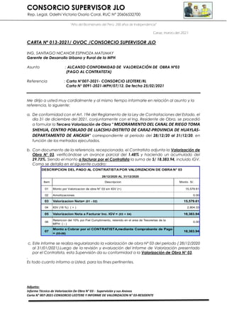 CONSORCIO SUPERVISOR JLO
Rep. Legal, Odelhi Victoria Osorio Coral, RUC N° 20606532700
“Año del Bicentenario del Perú: 200 años de Independencia”
Caraz, marzo del 2021
CARTA Nº 013-2021/ OVOC /CONSORCIO SUPERVISOR JLO
ING. SANTIAGO NICANOR ESPINOZA MATUMAY
Gerente de Desarrollo Urbano y Rural de la MPH
Asunto : ALCANZO CONFORMIDAD DE VALORIZACIÓN DE OBRA Nº03
(PAGO AL CONTRATISTA)
Referencia : Carta N°007-2021- CONSORCIO LEOTERE/RL
Carta N° 0091-2021-MPH/07/12. De fecha 25/02/2021
Me dirijo a usted muy cordialmente y al mismo tiempo informarle en relación al asunto y la
referencia, lo siguiente:
a. De conformidad con el Art. 194 del Reglamento de la Ley de Contrataciones del Estado, el
día 31 de diciembre del 2021, conjuntamente con el Ing. Residente de Obra, se procedió
a formular la Tercera Valorización de Obra " MEJORAMIENTO DEL CANAL DE RIEGO TOMA
SHEHUA, CENTRO POBLADO DE LLACSHU-DISTRITO DE CARAZ-PROVINCIA DE HUAYLAS-
DEPARTAMENTO DE ANCASH” correspondiente al periodo del 28/12/20 al 31/12/20, en
función de los metrados ejecutados.
b. Con documento de la referencia, recepcionada, el Contratista adjunta la Valorización de
Obra N° 03, verificándose un avance parcial del 1.48% y haciendo un acumulado del
29.73%. Siendo el monto a facturar por el Contratista la suma de S/ 18,383.94, incluido IGV.
Como se detalla en el siguiente cuadro:
c. Este Informe se realiza regularizando la valorización de obra N° 03 del periodo ( 28/12/2020
al 31/01/2021).Luego de la revisión y evaluación del Informe de Valorización presentado
por el Contratista, esta Supervisión da su conformidad a la Valorización de Obra N° 03.
.
Es todo cuanto informo a Usted, para los fines pertinentes.
Adjunto:
Informe Técnico de Valorización De Obra N° 03 - Supervisión y sus Anexos
Carta N° 007-2021-CONSORCIO LEOTERE Y INFORME DE VALORIZACION N° 03-RESIDENTE
Item Descripcion Monto S/.
01 Monto por Valorizacion de obra N° 03 sin IGV (+) 15,579.61
02 Amortizaciones 0.00
03 Valorizacion Neta= (01 - 02) 15,579.61
04 IGV (18 %) ( + ) 2,804.33
05 Valorizacion Neta a Facturar Inc. IGV = (03 + 04) 18,383.94
06
Retencion del 10% por Fiel Cumplimiento, retenido en el area de Tesorerias de la
MPH ( - )
0.00
07
Monto a Cobrar por el CONTRATISTA,mediante Comprabante de Pago
= (05-06)
18,383.94
DESCRIPCION DEL PAGO AL CONTRATISTA POR VALORIZACION DE OBRA N° 03
28/12/2020 AL 31/12/2020
 