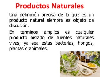 Productos Naturales
Una definición precisa de lo que es un
producto natural siempre es objeto de
discusión.
En terminos amplios es cualquier
producto aislado de fuentes naturales
vivas, ya sea estas bacterias, hongos,
plantas o animales.
 