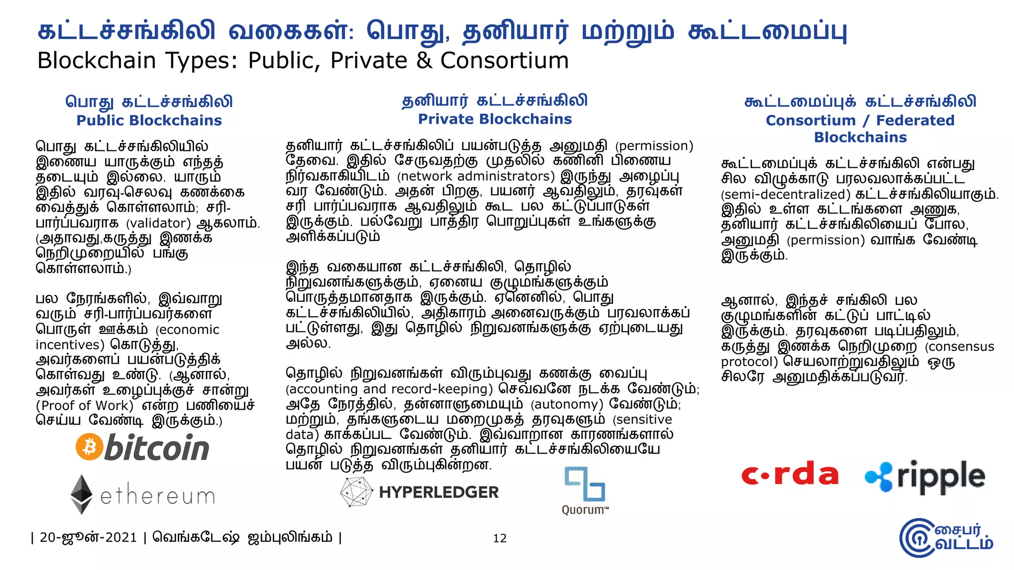 | 20-ஜூன்-2021 | வவங்கமேஷ் ஜம்புலிங்கம் | 12
கட்ேச்சங்கிலி ெறககள்: வ ொது, தைியொர் மற்றும் கூட்ேறமப்பு
Blockchain Types: Public, Private & Consortium
வ ொது கட்ேச்சங்கிலி
Public Blockchains
வபாது கட்ேச்சங்கிலியில்
இமணய யாருக்கும் எந்தத்
தமேயும் இல்மல. யாரும்
இதில் வரவு-வசலவு கணக்மக
மவத்துக் வகாள்ளலாம்; சரி-
பார்ப்பவராக (validator) ஆகலாம்.
(அதாவது,கருத்து இணக்க
வநைிமுமையில் பங்கு
வகாள்ளலாம்.)
பல மநரங்களில், இவ்வாறு
வரும் சரி-பார்ப்பவர்கமள
வபாருள் ஊக்கம் (economic
incentives) வகாடுத்து,
அவர்கமளப் பயன்படுத்திக்
வகாள்வது உண்டு. (ஆனால்,
அவர்கள் உமழப்புக்குச் சான்று
(Proof of Work) என்ை பணிமயச்
வசய்ய மவண்டி இருக்கும்.)
தைியொர் கட்ேச்சங்கிலி
Private Blockchains
தனியார் கட்ேச்சங்கிலிப் பயன்படுத்த அனுேதி (permission)
மதமவ. இதில் மசருவதற்கு முதலில் கணினி பிமணய
நிர்வகாகியிேம் (network administrators) இருந்து அமழப்பு
வர மவண்டும். அதன் பிைகு, பயனர் ஆவதிலும், தரவுகள்
சரி பார்ப்பவராக ஆவதிலும் கூே பல கட்டுப்பாடுகள்
இருக்கும். பல்மவறு பாத்திர வபாறுப்புகள் உங்களுக்கு
அளிக்கப்படும்
இந்த வமகயான கட்ேச்சங்கிலி, வதாழில்
நிறுவனங்களுக்கும், ஏமனய குழுேங்களுக்கும்
வபாருத்தோனதாக இருக்கும். ஏவனனில், வபாது
கட்ேச்சங்கிலியில், அதிகாரம் அமனவருக்கும் பரவலாக்கப்
பட்டுள்ளது, இது வதாழில் நிறுவனங்களுக்கு ஏற்புமேயது
அல்ல.
வதாழில் நிறுவனங்கள் விரும்புவது கணக்கு மவப்பு
(accounting and record-keeping) வசவ்வமன நேக்க மவண்டும்;
அமத மநரத்தில், தன்னாளுமேயும் (autonomy) மவண்டும்;
ேற்றும், தங்களுமேய ேமைமுகத் தரவுகளும் (sensitive
data) காக்கப்பே மவண்டும். இவ்வாைான காரணங்களால்
வதாழில் நிறுவனங்கள் தனியார் கட்ேச்சங்கிலிமயமய
பயன் படுத்த விரும்புகின்ைன.
கூட்ேறமப்புக் கட்ேச்சங்கிலி
Consortium / Federated
Blockchains
கூட்ேமேப்புக் கட்ேச்சங்கிலி என்பது
சில விழுக்காடு பரலவலாக்கப்பட்ே
(semi-decentralized) கட்ேச்சங்கிலியாகும்.
இதில் உள்ள கட்ேங்கமள அணுக,
தனியார் கட்ேச்சங்கிலிமயப் மபால,
அனுேதி (permission) வாங்க மவண்டி
இருக்கும்.
ஆனால், இந்தச் சங்கிலி பல
குழுேங்களின் கட்டுப் பாட்டில்
இருக்கும். தரவுகமள படிப்பதிலும்,
கருத்து இணக்க வநைிமுமை (consensus
protocol) வசயலாற்றுவதிலும் ஒரு
சிலமர அனுேதிக்கப்படுவர்.
 