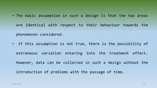 • The basic assumption in such a design is that the two areas
are identical with respect to their behaviour towards the
phenomenon considered.
• If this assumption is not true, there is the possibility of
extraneous variation entering into the treatment effect.
However, data can be collected in such a design without the
introduction of problems with the passage of time.
28-07-2021 10
 