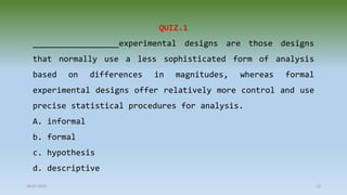 28-07-2021 12
QUIZ.1
__________________experimental designs are those designs
that normally use a less sophisticated form of analysis
based on differences in magnitudes, whereas formal
experimental designs offer relatively more control and use
precise statistical procedures for analysis.
A. informal
b. formal
c. hypothesis
d. descriptive
 