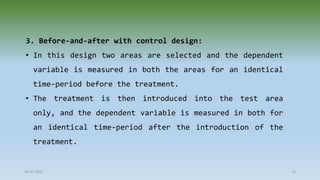 3. Before-and-after with control design:
• In this design two areas are selected and the dependent
variable is measured in both the areas for an identical
time-period before the treatment.
• The treatment is then introduced into the test area
only, and the dependent variable is measured in both for
an identical time-period after the introduction of the
treatment.
28-07-2021 13
 
