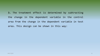 3. The treatment effect is determined by subtracting
the change in the dependent variable in the control
area from the change in the dependent variable in test
area. This design can be shown in this way:
28-07-2021 14
 