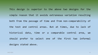 This design is superior to the above two designs for the
simple reason that it avoids extraneous variation resulting
both from the passage of time and from non-comparability of
the test and control areas. But at times, due to lack of
historical data, time or a comparable control area, we
should prefer to select one of the first two informal
designs stated above.
28-07-2021 16
 