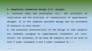 4. Completely randomized design (C.R. design):
a. Involves only two principles viz., the principle of
replication and the principle of randomization of experimental
designs. It is the simplest possible design and its procedure
of analysis is also easier.
b. The essential characteristic of the design is that subjects
are randomly assigned to experimental treatments (or vice-
versa). For instance, if we have 10 subjects and if we wish to
test 5 under treatment A and 5 under treatment B,----
28-07-2021 18
 