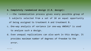 4. Completely randomized design (C.R. design):
• ---the randomization process gives every possible group of
5 subjects selected from a set of 10 an equal opportunity
of being assigned to treatment A and treatment B.
c. One-way analysis of variance (or one-way ANOVA)* is used
to analyse such a design.
d. Even unequal replications can also work in this design. It
provides maximum number of degrees of freedom to the
error.
28-07-2021 19
 
