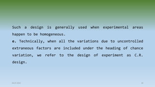 Such a design is generally used when experimental areas
happen to be homogeneous.
e. Technically, when all the variations due to uncontrolled
extraneous factors are included under the heading of chance
variation, we refer to the design of experiment as C.R.
design.
28-07-2021 20
 