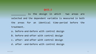28-07-2021 21
QUIZ.2
___________ is the design in which two areas are
selected and the dependent variable is measured in both
the areas for an identical time-period before the
treatment.
a. before-and-before with control design
B. before-and-after with control design
c. after- and-after with control design
d. after -and-before with control design
 