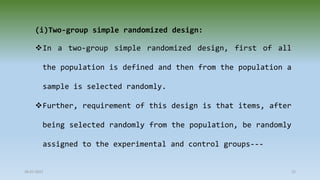 (i)Two-group simple randomized design:
In a two-group simple randomized design, first of all
the population is defined and then from the population a
sample is selected randomly.
Further, requirement of this design is that items, after
being selected randomly from the population, be randomly
assigned to the experimental and control groups---
28-07-2021 22
 