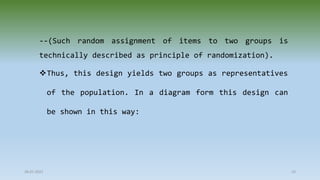 --(Such random assignment of items to two groups is
technically described as principle of randomization).
Thus, this design yields two groups as representatives
of the population. In a diagram form this design can
be shown in this way:
28-07-2021 23
 