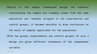 Since in the sample randomized design the elements
constituting the sample are randomly drawn from the same
population and randomly assigned to the experimental and
control groups, it becomes possible to draw conclusions on
the basis of samples applicable for the population.
The two groups (experimental and control groups) of such a
design are given different treatments of the independent
variable.
28-07-2021 26
 