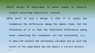 This design of experiment is quite common in research
studies concerning behavioural sciences.
The merit of such a design is that it is simple and
randomizes the differences among the sample items. But the
limitation of it is that the individual differences among
those conducting the treatments are not eliminated, i.e.,
it does not control the extraneous variable and as such the
result of the experiment may not depict a correct picture.
28-07-2021 27
 