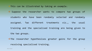 This can be illustrated by taking an example.
 Suppose the researcher wants to compare two groups of
students who have been randomly selected and randomly
assigned. Two different treatments viz., the usual
training and the specialised training are being given to
the two groups.
The researcher hypothesises greater gains for the group
receiving specialised training.
28-07-2021 28
 
