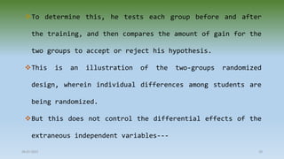 To determine this, he tests each group before and after
the training, and then compares the amount of gain for the
two groups to accept or reject his hypothesis.
This is an illustration of the two-groups randomized
design, wherein individual differences among students are
being randomized.
But this does not control the differential effects of the
extraneous independent variables---
28-07-2021 29
 