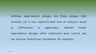 Informal experimental designs are those designs that
normally use a less sophisticated form of analysis based
on differences in magnitudes, whereas formal
experimental designs offer relatively more control and
use precise statistical procedures for analysis.
28-07-2021 3
 