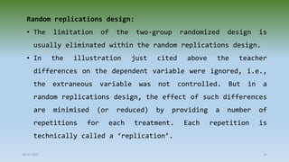 28-07-2021 32
Random replications design:
• The limitation of the two-group randomized design is
usually eliminated within the random replications design.
• In the illustration just cited above the teacher
differences on the dependent variable were ignored, i.e.,
the extraneous variable was not controlled. But in a
random replications design, the effect of such differences
are minimised (or reduced) by providing a number of
repetitions for each treatment. Each repetition is
technically called a ‘replication’.
 