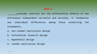 28-07-2021 34
QUIZ.4
_______provides controls for the differential effects of the
extraneous independent variables and secondly, it randomizes
any individual differences among those conducting the
treatments.
a. non-random replication design
b. inferential research design
c. Hypothesis design
D. random replication design
 