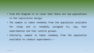 28-07-2021 35
• From the diagram it is clear that there are two populations
in the replication design.
• The sample is taken randomly from the population available
for study and is randomly assigned to, say, four
experimental and four control groups.
• Similarly, sample is taken randomly from the population
available to conduct experiments---
 
