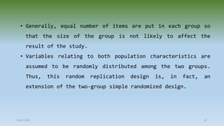 28-07-2021 37
• Generally, equal number of items are put in each group so
that the size of the group is not likely to affect the
result of the study.
• Variables relating to both population characteristics are
assumed to be randomly distributed among the two groups.
Thus, this random replication design is, in fact, an
extension of the two-group simple randomized design.
 