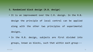 28-07-2021 38
5. Randomized block design (R.B. design)
• It is an improvement over the C.R. design. In the R.B.
design the principle of local control can be applied
along with the other two principles of experimental
designs.
• In the R.B. design, subjects are first divided into
groups, known as blocks, such that within each group---
 