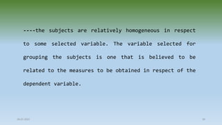 28-07-2021 39
----the subjects are relatively homogeneous in respect
to some selected variable. The variable selected for
grouping the subjects is one that is believed to be
related to the measures to be obtained in respect of the
dependent variable.
 