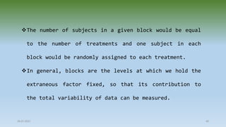 28-07-2021 40
The number of subjects in a given block would be equal
to the number of treatments and one subject in each
block would be randomly assigned to each treatment.
In general, blocks are the levels at which we hold the
extraneous factor fixed, so that its contribution to
the total variability of data can be measured.
 