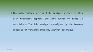28-07-2021 41
The main feature of the R.B. design is that in this
each treatment appears the same number of times in
each block. The R.B. design is analysed by the two-way
analysis of variance (two-way ANOVA)* technique.
 