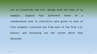 28-07-2021 42
Let us illustrate the R.B. design with the help of an
example. Suppose four different forms of a
standardised test in statistics were given to each of
five students (selected one from each of the five I.Q.
blocks) and following are the scores which they
obtained.
 