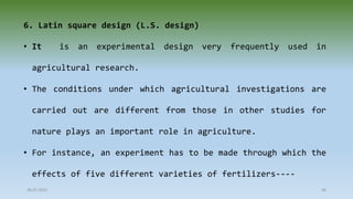 28-07-2021 46
6. Latin square design (L.S. design)
• It is an experimental design very frequently used in
agricultural research.
• The conditions under which agricultural investigations are
carried out are different from those in other studies for
nature plays an important role in agriculture.
• For instance, an experiment has to be made through which the
effects of five different varieties of fertilizers----
 