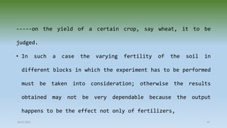 28-07-2021 47
-----on the yield of a certain crop, say wheat, it to be
judged.
• In such a case the varying fertility of the soil in
different blocks in which the experiment has to be performed
must be taken into consideration; otherwise the results
obtained may not be very dependable because the output
happens to be the effect not only of fertilizers,
 